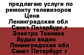 предлагаю услуги по ремонту телевизоров › Цена ­ 950 - Ленинградская обл., Санкт-Петербург г. Электро-Техника » Аудио-видео   . Ленинградская обл.,Санкт-Петербург г.